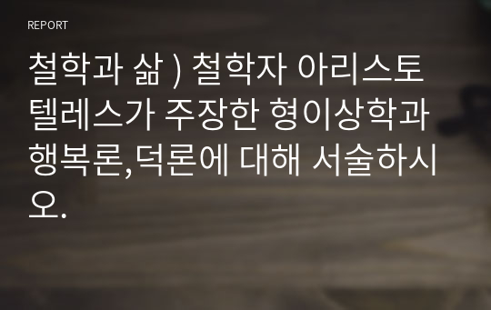 철학과 삶 ) 철학자 아리스토텔레스가 주장한 형이상학과 행복론,덕론에 대해 서술하시오.