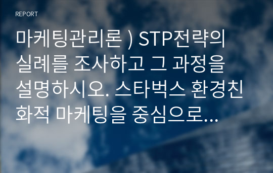 마케팅관리론 ) STP전략의 실례를 조사하고 그 과정을 설명하시오. 스타벅스 환경친화적 마케팅을 중심으로 한 STP전략 분석