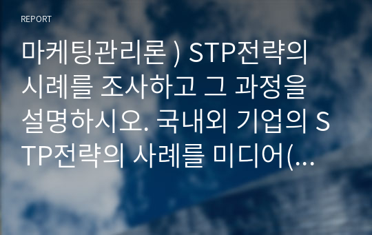 마케팅관리론 ) STP전략의 시례를 조사하고 그 과정을 설명하시오. 국내외 기업의 STP전략의 사례를 미디어(신문, 방송 등), 블로그, 문헌(대학교재, 논문, 전문저널) 등을 조사하여 제출하시기 바랍니