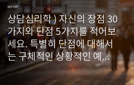 상담심리학 ) 자신의 장점 30가지와 단점 5가지를 적어보세요. 특별히 단점에 대해서는 구체적인 상황적인 예와 성장 경험의 영향 등을 들어 설명해 보세요.