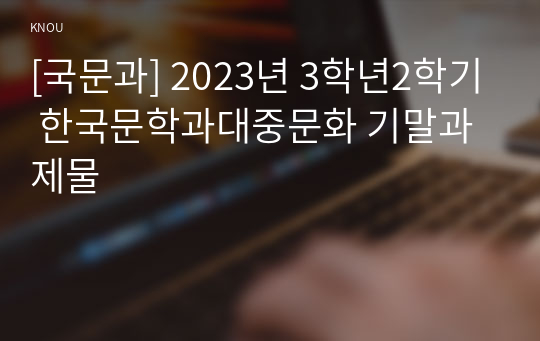 [국문과] 2023년 3학년2학기 한국문학과대중문화 기말과제물