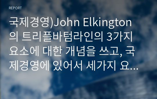 국제경영)John Elkington의 트리플바텀라인의 3가지 요소에 대한 개념을 쓰고, 국제경영에 있어서 세가지 요소 중 어떤 것이 가장 중요하다고 생각하는지에 관해 쓰고 왜 중요한지에 대해 본인의 생각을 글로벌기업 사례를 통하여 기술하시오.