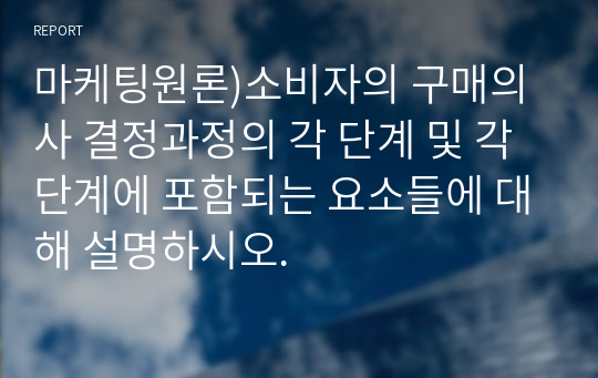 마케팅원론)소비자의 구매의사 결정과정의 각 단계 및 각 단계에 포함되는 요소들에 대해 설명하시오.