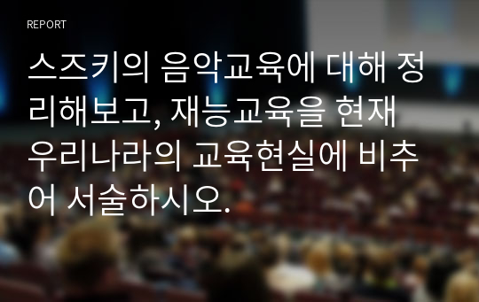 스즈키의 음악교육에 대해 정리해보고, 재능교육을 현재 우리나라의 교육현실에 비추어 서술하시오.