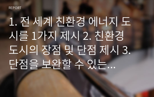 1. 전 세계 친환경 에너지 도시를 1가지 제시 2. 친환경 도시의 장점 및 단점 제시 3. 단점을 보완할 수 있는 대안 제시 4. 친환경 에너지를 사용한 나만의 도시 설계 5. 설계한 도시의 친환경적 가치 제시 6. 친환경 발전 방식 설명의 타당성