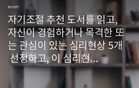 자기조절 추천 도서를 읽고, 자신이 경험하거나 목격한 또는 관심이 있는 심리현상 5개 선정하고, 이 심리현상이 현실에서 어떻게 나의 마음과 행동에 영향을 미치는지에 대해 서술하시오