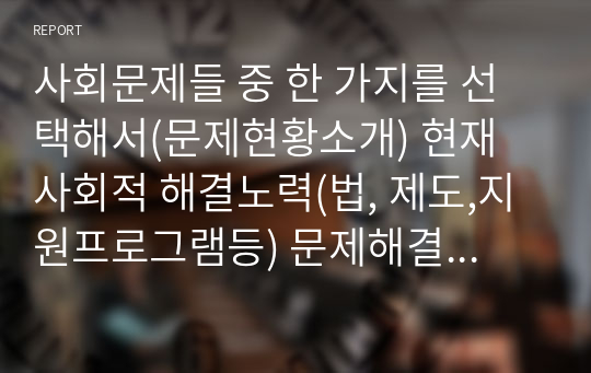 사회문제들 중 한 가지를 선택해서(문제현황소개) 현재 사회적 해결노력(법, 제도,지원프로그램등) 문제해결을 위해 더욱 보완해야할 점, 본인의 견해등의 기술해보세요.