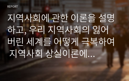 지역사회에 관한 이론을 설명하고, 우리 지역사회의 잃어버린 세계를 어떻게 극복하여 지역사회 상실이론에 반(反)하는 좋은 지역사회를 만들 수 있는지 학습자의 의견을 토론하여 보시오.