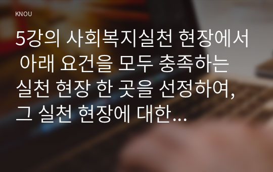 5강의 사회복지실천 현장에서 아래 요건을 모두 충족하는 실천 현장 한 곳을 선정하여, 그 실천 현장에 대한 인터넷 홈페이지, 블로그, SNS, 관련 기사 등의 검색을 통해 방문 보고서를 작성하시오.