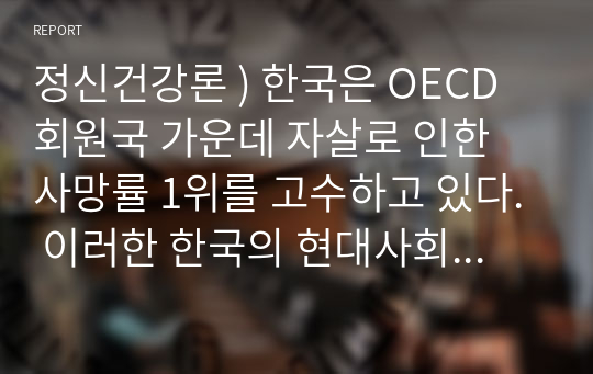 정신건강론 ) 한국은 OECD 회원국 가운데 자살로 인한 사망률 1위를 고수하고 있다. 이러한 한국의 현대사회가 함의하고 있는 자살의 근본적 원인을 분석해보고 국가적, 사회적, 개인적 대처방안에 대해 상세히 기술하고