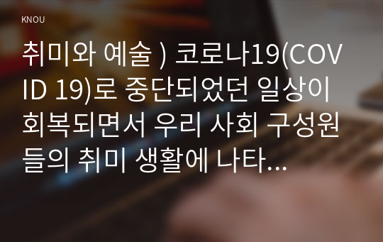 취미와 예술 ) 코로나19(COVID 19)로 중단되었던 일상이 회복되면서 우리 사회 구성원들의 취미 생활에 나타난 변화에 대해 분석해 보시오. 분석 과정에서 현재의 취미생활이 코로나19 팬데믹 시기와 또 코로나19