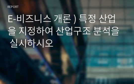 E-비즈니스 개론 ) 특정 산업을 지정하여 산업구조 분석을 실시하시오