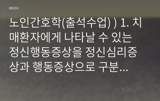 노인간호학(출석수업) ) 치매환자에게 나타날 수 있는 정신행동증상 정신심리증상과 행동증상으로 구분하여 각각에 해당하는 증상들을 상세히 설명. 치매환자에게 망상이 나타났을 때의 대처요령을 상세히 기술