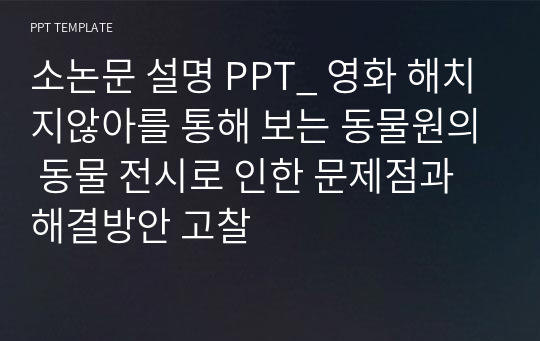 소논문 설명 PPT_ 영화 해치지않아를 통해 보는 동물원의 동물 전시로 인한 문제점과 해결방안 고찰