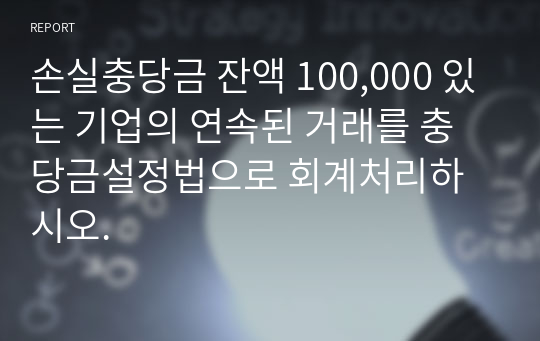 손실충당금 잔액 100,000 있는 기업의 연속된 거래를 충당금설정법으로 회계처리하시오.