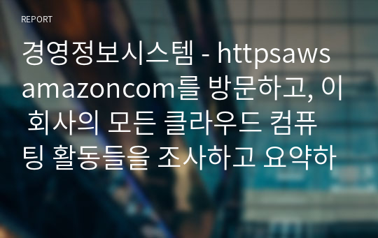 경영정보시스템 - httpsawsamazoncom를 방문하고, 이 회사의 모든 클라우드 컴퓨팅 활동들을 조사하고 요약하시오