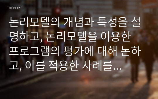 논리모델의 개념과 특성을 설명하고, 논리모델을 이용한 프로그램의 평가에 대해 논하고, 이를 적용한 사례를 기술하시오.