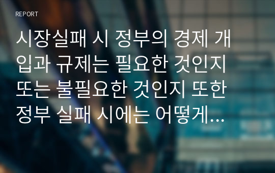 시장실패 시 정부의 경제 개입과 규제는 필요한 것인지 또는 불필요한 것인지 또한 정부 실패 시에는 어떻게 하는 것이 바람직한 것인지에 대하여 논하시오