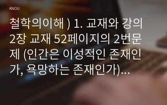 철학의이해 ) 1. 교재와 강의 2장 교재 52페이지의 2번문제 (인간은 이성적인 존재인가, 욕망하는 존재인가)에 딸린 8개 문항을 모두 풉니다. 2. 교재와 강의 3장 교재 70페이지의 2번문제