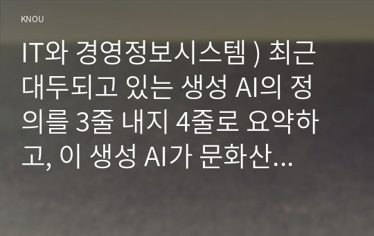 IT와 경영정보시스템 - 최근 대두되고 있는 생성 AI의 정의를 3줄 내지 4줄로 요약, 이 생성 AI가 문화산업에 미칠 영향, 귀하의 생각을 기술