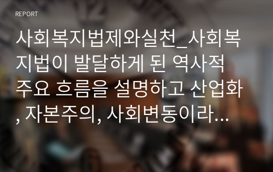 사회복지법제와실천_사회복지법이 발달하게 된 역사적 주요 흐름을 설명하고 산업화, 자본주의, 사회변동이라는 이 세 가지를 해결하기 위한 것이 사회복지법이라는 전제를 두고 논리적으로 기술하라.