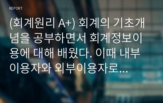 (회계원리 A+) 회계의 기초개념을 공부하면서 회계정보이용에 대해 배웠다. 이때 내부이용자와 외부이용자로 구분하여 배웠다. 회계정보이용자의 의의(개념, 뜻)을 설명하고, 외부회계정보이용자와 내부회계정보이용자를 각각 구분하라.