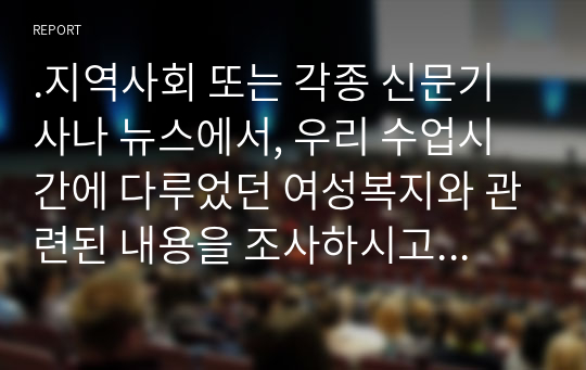 .지역사회 또는 각종 신문기사나 뉴스에서, 우리 수업시간에 다루었던 여성복지와 관련된 내용을 조사하시고 이를 해결하려면 어떻게 해야 하는지 본인의 견해와 조사한 해결방법들을 쓰시오.