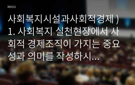 1. 사회복지 실천현장에서 사회적 경제조직 가지는 중요성과 의미를 작성하시오 2. 사회적 경제조직 중 한 곳을 선정하여 다음을 작성하시오    가. 기관 선정 이유     나. 기관 소개(