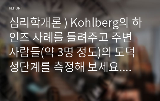 심리학개론 ) Kohlberg의 하인즈 사례 들려주고 주변 사람들 도덕성단계를 측정해 보세요. Kohlberg의 도덕성 발달이론을 적용하여 결과를 해석해 보세요.