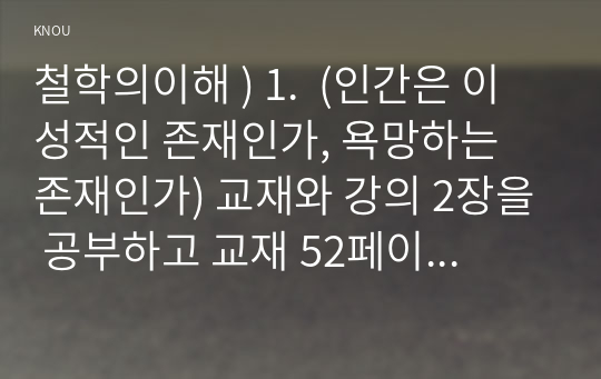 철학의이해 ) 1.  (인간은 이성적인 존재인가, 욕망하는 존재인가) 교재와 강의 2장을 공부하고 교재 52페이지의 2번문제 에 딸린 8개 문항을 모두 풉니다. 2. 교재와 강의 3장을 공부하고 교재 70페이지의 2번문제