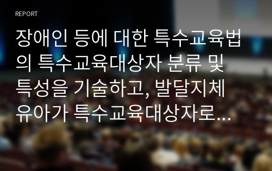 장애인 등에 대한 특수교육법의 특수교육대상자 분류 및 특성을 기술하고, 발달지체 유아가 특수교육대상자로서 선정된 필요성에 대해 자신의 견해를 제시하시오.