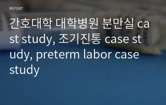 간호대학 대학병원 분만실 cast study, 조기진통 case study, preterm labor case study