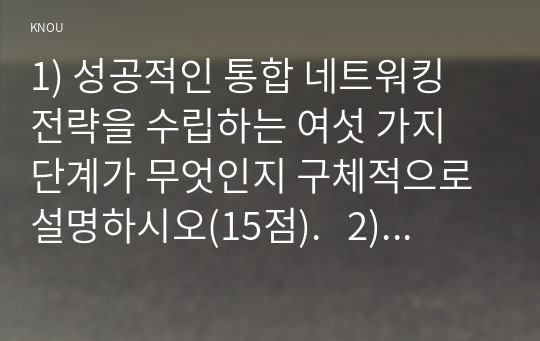 1) 성공적인 통합 네트워킹 전략을 수립하는 여섯 가지 단계가 무엇인지 구체적으로 설명하시오(15점).   2) 본인의 네트워킹 경험에 있어 통합 네트워킹 전략 여섯 가지 단계를 활용하여 설명하고 여섯 가지 중에 어느 단계에 가장 많은 시간을 투자했는지 본인의 경험을 토대로 서술하시오.