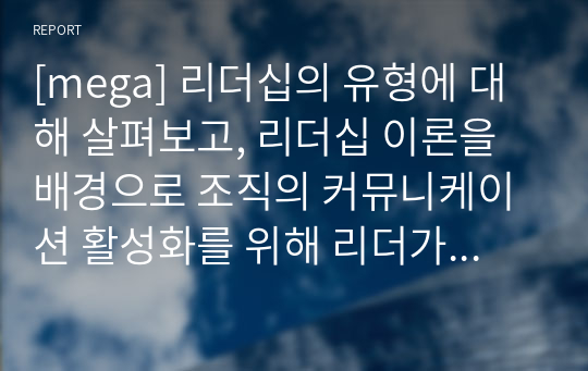 [mega] 리더십의 유형에 대해 살펴보고, 리더십 이론을 배경으로 조직의 커뮤니케이션 활성화를 위해 리더가 취해야 할 태도