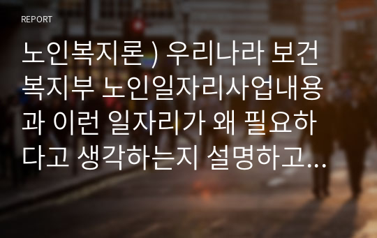 노인복지론 ) 우리나라 보건복지부 노인일자리사업내용과 이런 일자리가 왜 필요하다고 생각하는지 설명하고 본인의 노인일자리 아이디어를 제시하시오