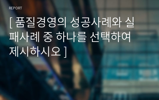 [ 품질경영의 성공사례와 실패사례 중 하나를 선택하여 제시하시오 ]