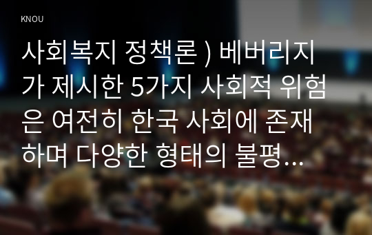 사회복지 정책론 ) 베버리지가 제시한 5가지 사회적 위험은 여전히 한국 사회에 존재하며 다양한 형태의 불평등을 초래하고 있습니다. 이와 관련하여 다음을 작성하시오 1) 베버리지의 사회적 위험을 바탕으로 한국 사회 불평