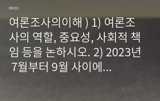 여론조사의이해 ) 1) 여론조사의 역할, 중요성, 사회적 책임 등을 논하시오. 2) 2023년 7월부터 9월 사이에 실시되어 언론을 통해서 공표된 대통령 국정지지도와 관련한 두 종류의 여론조사를 선택하여 조사방법, 설