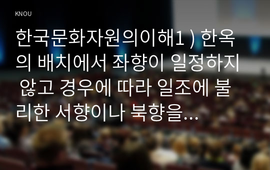 한국문화자원의이해1 ) 한옥의 배치에서 좌향이 일정하지 않고 경우에 따라 일조에 불리한 서향이나 북향을 취하기도 하는 것은 무엇 때문인가 한국건축의 기본적인 공간단위로, 기둥과 기둥 사이의 공간 또는 네 개의 기둥으로