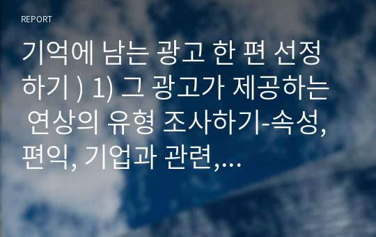 기억에 남는 광고 한 편 선정하기 ) 1) 그 광고가 제공하는 연상의 유형 조사하기-속성, 편익, 기업과 관련, (내가 그 광고을 인상깊게 기억하게 된 것은 무엇 때문인가), 2) 그 광고의 광고주는 어떤 방법으로 브