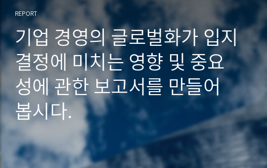 기업 경영의 글로벌화가 입지결정에 미치는 영향 및 중요성에 관한 보고서를 만들어 봅시다.