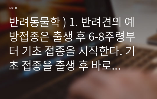 반려동물학 ) 1. 반려견의 예방접종은 출생 후 6-8주령부터 기초 접종을 시작한다. 기초 접종을 출생 후 바로 하지 않는 이유를 항체와 연계하여 설명하고 반려견의 백신 종류와 예방 병원체 종류를 설명하시오. (15점