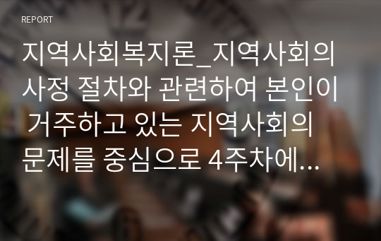 지역사회복지론_지역사회의 사정 절차와 관련하여 본인이 거주하고 있는 지역사회의 문제를 중심으로 4주차에 제시된 4가지 욕구파악 개념 중 2가지를 활용하여 기술하고, 그 문제와 해결을 위한 자신의 견해를 쓰세요..