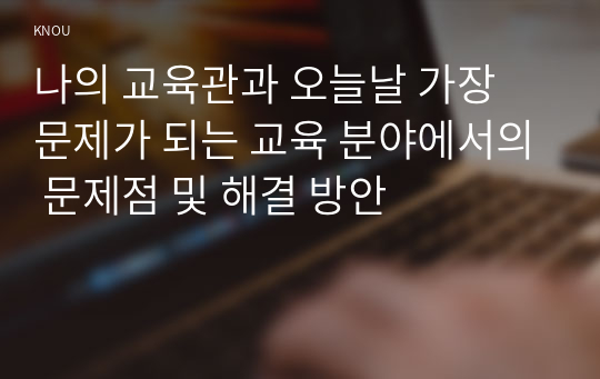 나의 교육관과 오늘날 가장 문제가 되는 교육 분야에서의 문제점 및 해결 방안