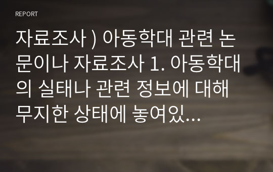 자료조사 ) 아동학대 관련 논문이나 자료조사 1. 아동학대의 실태나 관련 정보에 대해 무지한 상태에 놓여있는 부모들과 관련된 자료 및 리서치 2. 아동학대 캠페인을 통해 아동학대가 줄어들 수 있다는 것을 입증할 수 있