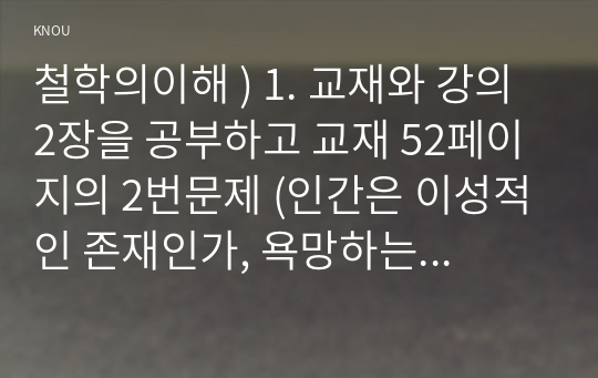 철학의이해 ) 1. 교재와 강의 2장을 공부하고 교재 52페이지의 2번문제 (인간은 이성적인 존재인가, 욕망하는 존재인가)에 딸린 8개 문항을 모두 풉니다. 2. 교재와 강의 3장을 공부하고 교재 70페이지의 2번문제