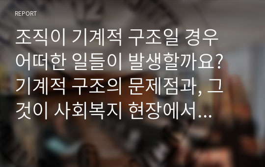 조직이 기계적 구조일 경우 어떠한 일들이 발생할까요? 기계적 구조의 문제점과, 그것이 사회복지 현장에서 적용되어 나타난 실례를 서술해보세요. 그리고 사회복지조직에 대한 자신의 생각을 서술해보세요.