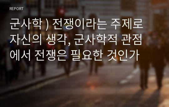 군사학 ) 전쟁이라는 주제로 자신의 생각, 군사학적 관점에서 전쟁은 필요한 것인가