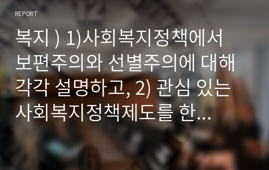 복지 ) 1)사회복지정책에서 보편주의와 선별주의에 대해 각각 설명하고, 2) 관심 있는 사회복지정책제도를 한 가지 선택하여 간략히 소개해주세요. 3) 이 제도에 대해 보편주의자의 관점과 선별주의자의 관점에서 주장할 수