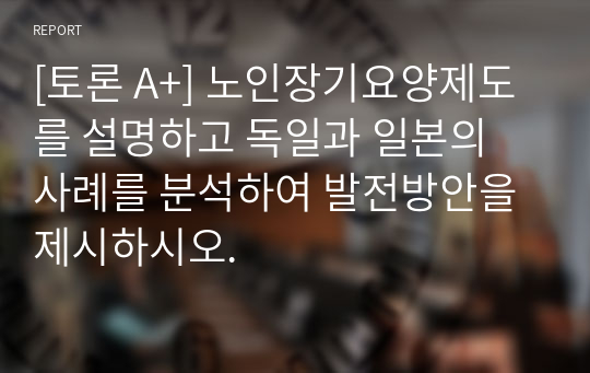 [토론 A+] 노인장기요양제도를 설명하고 독일과 일본의 사례를 분석하여 발전방안을 제시하시오.